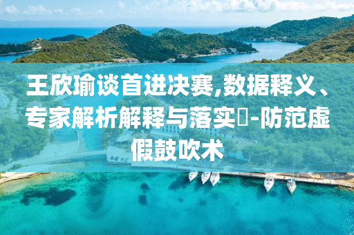 王欣瑜談首進決賽,數(shù)據(jù)釋義、專家解析解釋與落實?-防范虛假鼓吹術