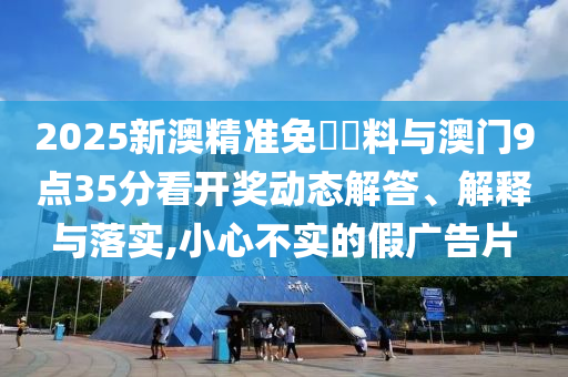 2025新澳精準(zhǔn)免費資料與澳門9點35分看開獎動態(tài)解答、解釋與落實,小心不實的假廣告片