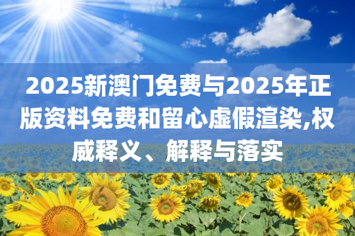 2025新澳門免費與2025年正版資料免費和留心虛假渲染,權(quán)威釋義、解釋與落實