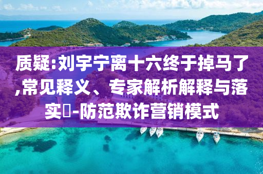 質(zhì)疑:劉宇寧離十六終于掉馬了,常見釋義、專家解析解釋與落實?-防范欺詐營銷模式