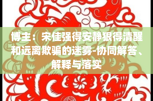 博主：宋佳強得安靜狠得清醒和遠(yuǎn)離欺騙的迷霧-協(xié)同解答、解釋與落實