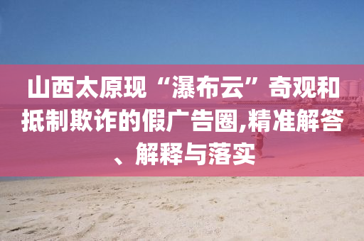 山西太原現“瀑布云”奇觀和抵制欺詐的假廣告圈,精準解答、解釋與落實