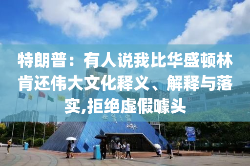 特朗普：有人說我比華盛頓林肯還偉大文化釋義、解釋與落實,拒絕虛假噱頭