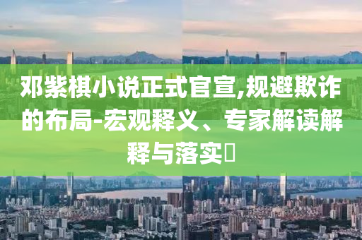 鄧紫棋小說正式官宣,規避欺詐的布局-宏觀釋義、專家解讀解釋與落實?