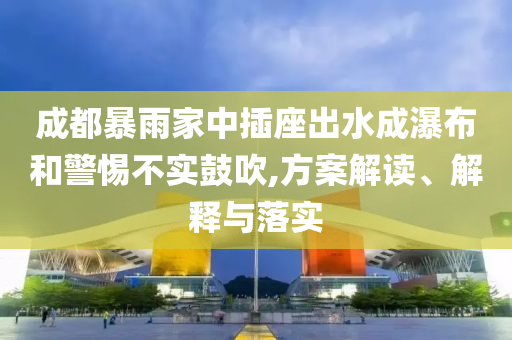 成都暴雨家中插座出水成瀑布和警惕不實鼓吹,方案解讀、解釋與落實
