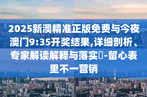 2025新澳精準正版免費與今夜澳門9:35開獎結果,詳細剖析、專家解讀解釋與落實?-留心表里不一營銷
