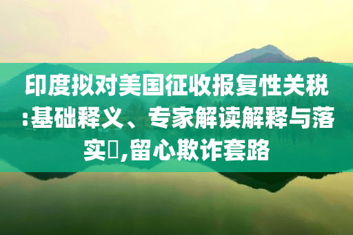 印度擬對美國征收報復性關稅:基礎釋義、專家解讀解釋與落實?,留心欺詐套路