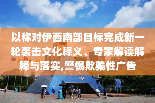 以稱對伊西南部目標完成新一輪襲擊文化釋義、專家解讀解釋與落實,警惕欺騙性廣告