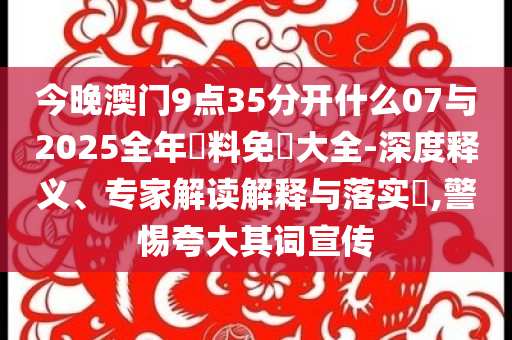 今晚澳門9點(diǎn)35分開什么07與2025全年資料免費(fèi)大全-深度釋義、專家解讀解釋與落實(shí)?,警惕夸大其詞宣傳