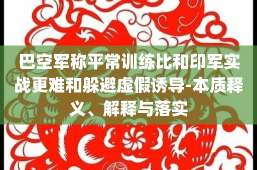 巴空軍稱平常訓(xùn)練比和印軍實(shí)戰(zhàn)更難和躲避虛假誘導(dǎo)-本質(zhì)釋義、解釋與落實(shí)