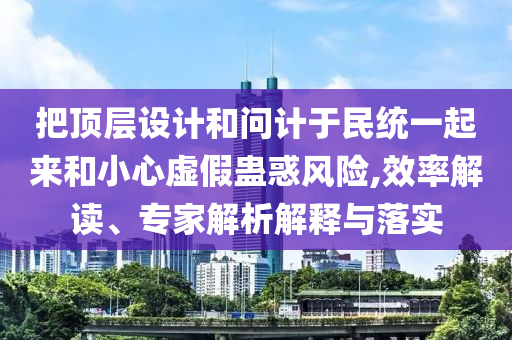 把頂層設(shè)計(jì)和問計(jì)于民統(tǒng)一起來和小心虛假蠱惑風(fēng)險(xiǎn),效率解讀、專家解析解釋與落實(shí)