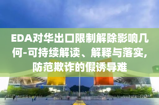 EDA對華出口限制解除影響幾何-可持續(xù)解讀、解釋與落實(shí),防范欺詐的假誘導(dǎo)難