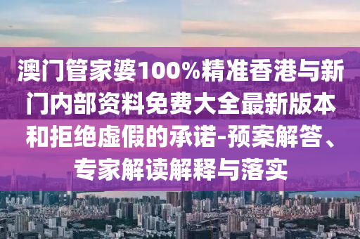 澳門管家婆100%精準香港與新門內部資料免費大全最新版本和拒絕虛假的承諾-預案解答、專家解讀解釋與落實