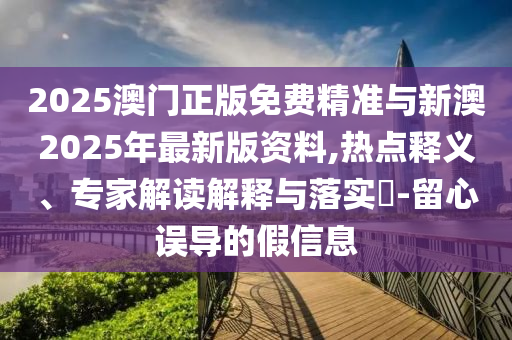 2025澳門正版免費精準與新澳2025年最新版資料,熱點釋義、專家解讀解釋與落實?-留心誤導的假信息
