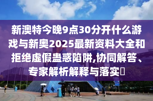 新澳特今晚9點30分開什么游戲與新奧2025最新資料大全和拒絕虛假蠱惑陷阱,協同解答、專家解析解釋與落實?
