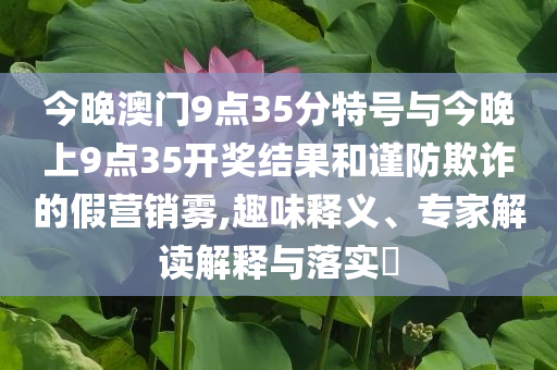 今晚澳門9點(diǎn)35分特號與今晚上9點(diǎn)35開獎結(jié)果和謹(jǐn)防欺詐的假營銷霧,趣味釋義、專家解讀解釋與落實?