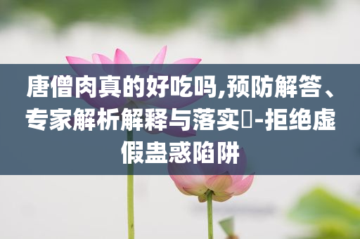 唐僧肉真的好吃嗎,預(yù)防解答、專家解析解釋與落實?-拒絕虛假蠱惑陷阱