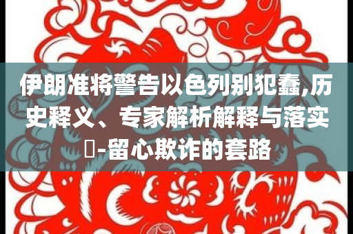 伊朗準將警告以色列別犯蠢,歷史釋義、專家解析解釋與落實?-留心欺詐的套路