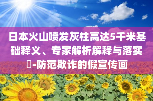 日本火山噴發(fā)灰柱高達(dá)5千米基礎(chǔ)釋義、專家解析解釋與落實?-防范欺詐的假宣傳畫