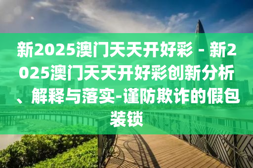 新2025澳門天天開好彩 - 新2025澳門天天開好彩創(chuàng)新分析、解釋與落實(shí)-謹(jǐn)防欺詐的假包裝鎖