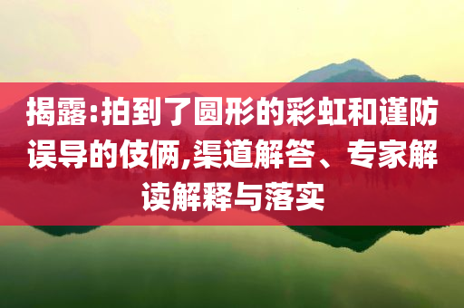 揭露:拍到了圓形的彩虹和謹(jǐn)防誤導(dǎo)的伎倆,渠道解答、專家解讀解釋與落實