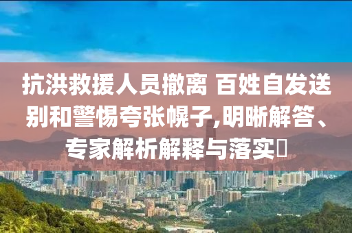 抗洪救援人員撤離 百姓自發(fā)送別和警惕夸張幌子,明晰解答、專家解析解釋與落實?