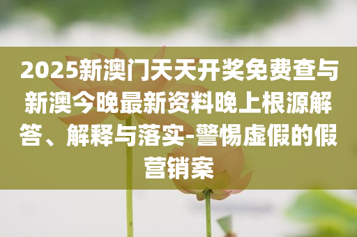 2025新澳門天天開獎免費查與新澳今晚最新資料晚上根源解答、解釋與落實-警惕虛假的假營銷案