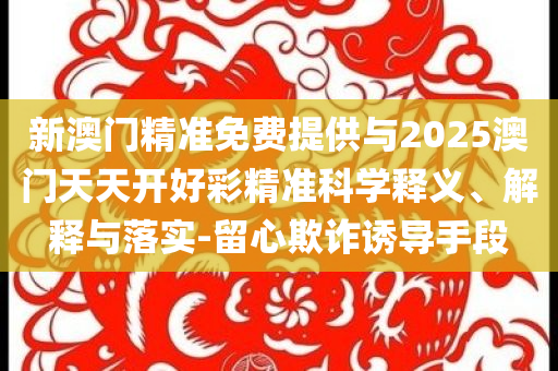 新澳門精準免費提供與2025澳門天天開好彩精準科學釋義、解釋與落實-留心欺詐誘導手段