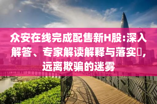 眾安在線完成配售新H股:深入解答、專家解讀解釋與落實?,遠離欺騙的迷霧