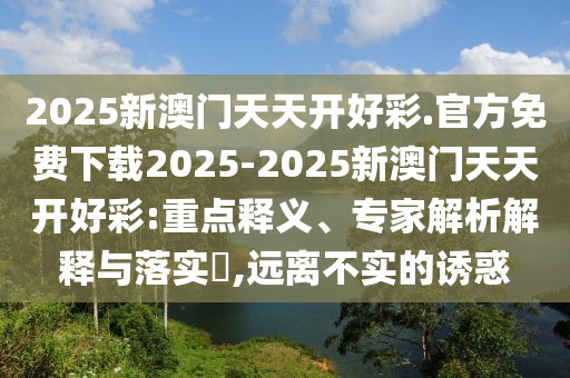 2025新澳門天天開好彩.官方免費下載2025-2025新澳門天天開好彩:重點釋義、專家解析解釋與落實?,遠離不實的誘惑