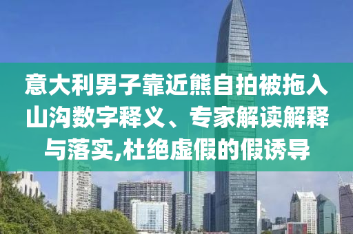 意大利男子靠近熊自拍被拖入山溝數字釋義、專家解讀解釋與落實,杜絕虛假的假誘導