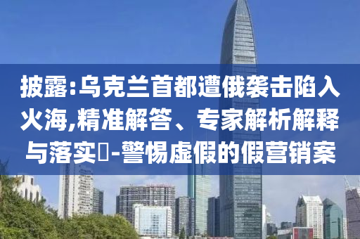 披露:烏克蘭首都遭俄襲擊陷入火海,精準解答、專家解析解釋與落實?-警惕虛假的假營銷案