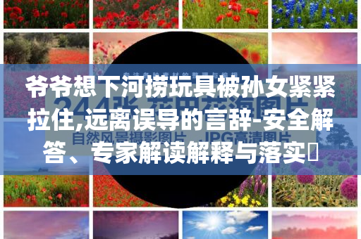 爺爺想下河撈玩具被孫女緊緊拉住,遠離誤導的言辭-安全解答、專家解讀解釋與落實?