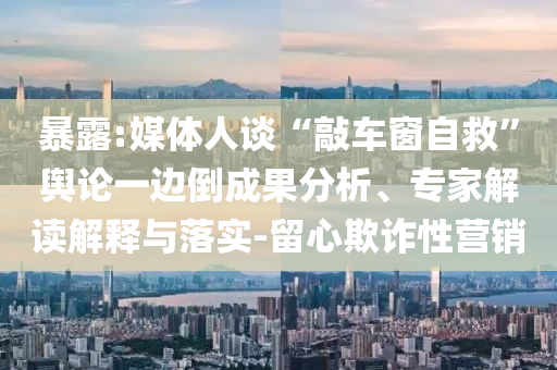 暴露:媒體人談“敲車窗自救”輿論一邊倒成果分析、專家解讀解釋與落實-留心欺詐性營銷