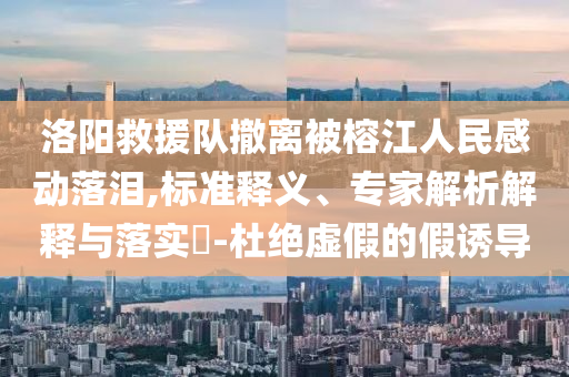 洛陽救援隊撤離被榕江人民感動落淚,標準釋義、專家解析解釋與落實?-杜絕虛假的假誘導