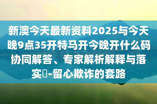 新澳今天最新資料2025與今天晚9點(diǎn)35開(kāi)特馬開(kāi)今晚開(kāi)什么碼協(xié)同解答、專(zhuān)家解析解釋與落實(shí)?-留心欺詐的套路