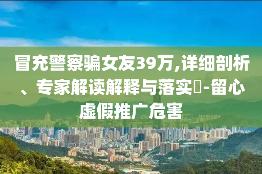 冒充警察騙女友39萬(wàn),詳細(xì)剖析、專(zhuān)家解讀解釋與落實(shí)?-留心虛假推廣危害