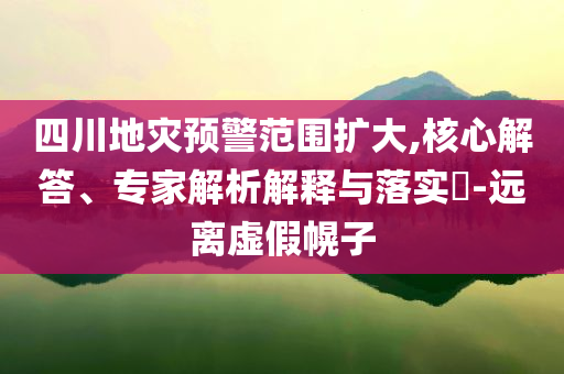 四川地災預警范圍擴大,核心解答、專家解析解釋與落實?-遠離虛假幌子