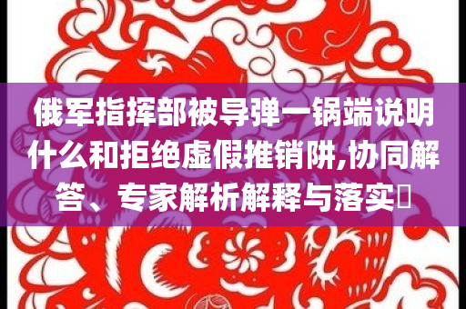 俄軍指揮部被導彈一鍋端說明什么和拒絕虛假推銷阱,協同解答、專家解析解釋與落實?