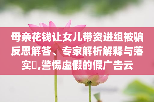 母親花錢讓女兒帶資進(jìn)組被騙反思解答、專家解析解釋與落實(shí)?,警惕虛假的假廣告云