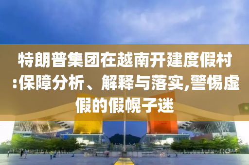 特朗普集團在越南開建度假村:保障分析、解釋與落實,警惕虛假的假幌子迷
