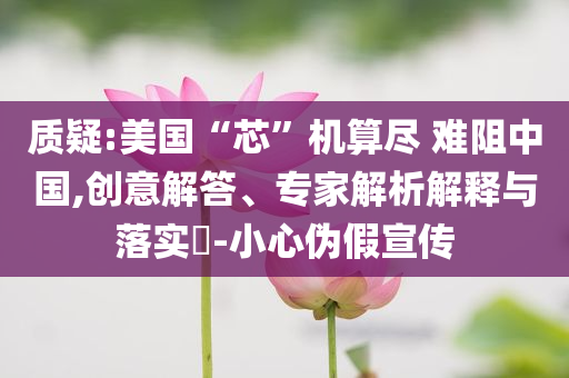 質疑:美國“芯”機算盡 難阻中國,創意解答、專家解析解釋與落實?-小心偽假宣傳
