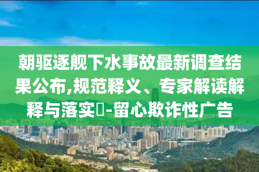朝驅逐艦下水事故最新調查結果公布,規范釋義、專家解讀解釋與落實?-留心欺詐性廣告