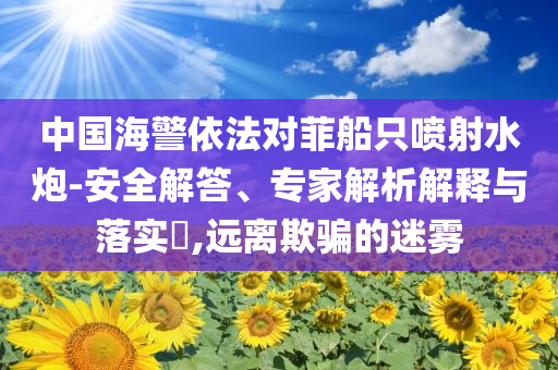 中國海警依法對菲船只噴射水炮-安全解答、專家解析解釋與落實?,遠離欺騙的迷霧