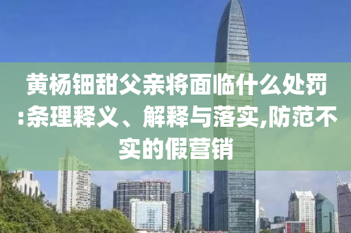 黃楊鈿甜父親將面臨什么處罰:條理釋義、解釋與落實,防范不實的假營銷