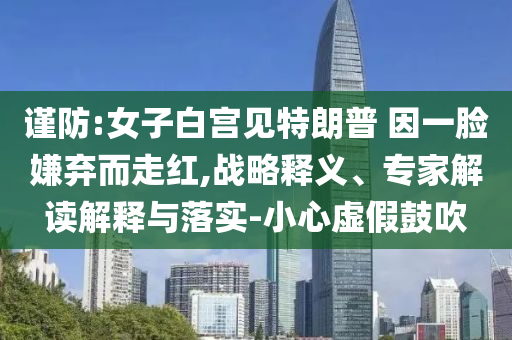 謹防:女子白宮見特朗普 因一臉嫌棄而走紅,戰略釋義、專家解讀解釋與落實-小心虛假鼓吹