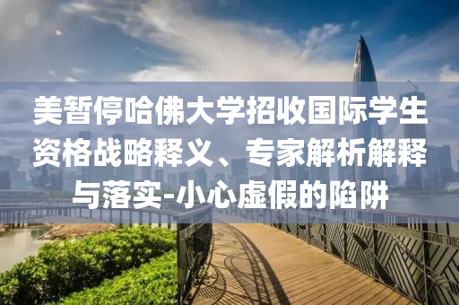 美暫停哈佛大學招收國際學生資格戰(zhàn)略釋義、專家解析解釋與落實-小心虛假的陷阱