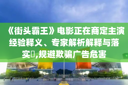 《街頭霸王》電影正在商定主演經(jīng)驗釋義、專家解析解釋與落實?,規(guī)避欺騙廣告危害