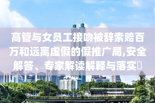 高管與女員工接吻被辭索賠百萬和遠離虛假的假推廣局,安全解答、專家解讀解釋與落實?