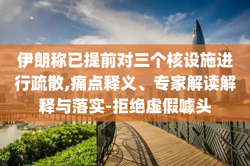 伊朗稱已提前對三個核設(shè)施進(jìn)行疏散,痛點(diǎn)釋義、專家解讀解釋與落實(shí)-拒絕虛假噱頭